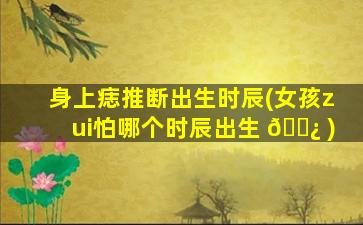 身上痣推断出生时辰(女孩zui
怕哪个时辰出生 🌿 )